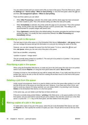 Page 56You can select at what point you want to print a file you have in the queue. From the Web server, select
the Settings tab > Device setup > When to start printing; or, from the front panel, select the 
 icon
and then Job management options > When to start printing.
There are three options you can select:
●When After Processing is selected, the printer waits until the whole page has been processed
and then it starts to print. This is the slowest setting but offers the best print quality.
●When Immediately...