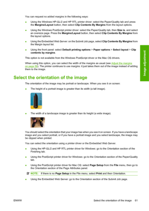 Page 71You can request no added margins in the following ways:
●Using the Windows HP-GL/2 and HP RTL printer driver: select the Paper/Quality tab and press
the Margins/Layout button, then select Clip Contents By Margins from the layout options.
●Using the Windows PostScript printer driver: select the Paper/Quality tab, then Size is, and select
an oversize page. Press the Margins/Layout button, then select Clip Contents By Margins from
the layout options.
●Using the Embedded Web Server: on the Submit Job page,...