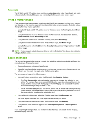 Page 73Autorotate
The HP-GL/2 and HP RTL printer driver provides an Autorotate option in the Paper/Quality tab, which
will automatically rotate by 90 degrees any oversized portrait images in order to save paper.
Print a mirror image
If you are using clear imaging paper, sometimes called backlit, you may want to print a mirror image of
your drawing, so that when the paper is lit from behind it is in the correct orientation. To do this without
changing the image in your application:
●Using the HP-GL/2 and HP RTL...