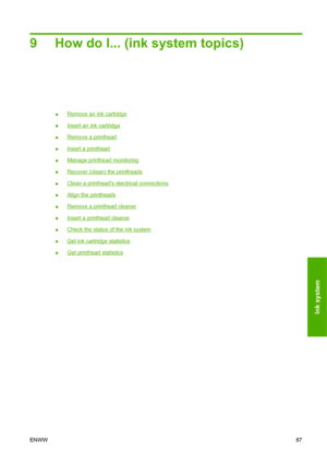 Page 979 How do I... (ink system topics)
●Remove an ink cartridge
●
Insert an ink cartridge
●
Remove a printhead
●
Insert a printhead
●
Manage printhead monitoring
●
Recover (clean) the printheads
●
Clean a printheads electrical connections
●
Align the printheads
●
Remove a printhead cleaner
●
Insert a printhead cleaner
●
Check the status of the ink system
●
Get ink cartridge statistics
●
Get printhead statistics
ENWW87
Ink system
 