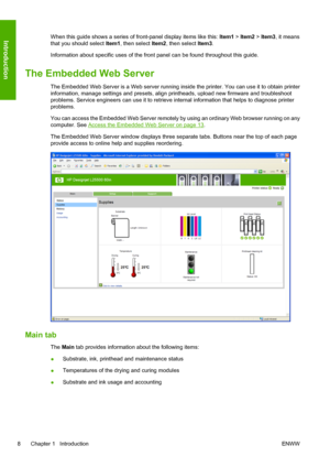 Page 12When this guide shows a series of front-panel display items like this: Item1 > Item2 > Item3, it means
that you should select Item1, then select Item2, then select Item3.
Information about specific uses of the front panel can be found throughout this guide.
The Embedded Web Server
The Embedded Web Server is a Web server running inside the printer. You can use it to obtain printer
information, manage settings and presets, align printheads, upload new firmware and troubleshoot
problems. Service engineers...