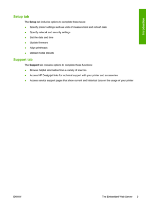 Page 13Setup tab
The Setup tab includes options to complete these tasks:
●Specify printer settings such as units of measurement and refresh date
●Specify network and security settings
●Set the date and time
●Update firmware
●Align printheads
●Upload media presets
Support tab
The Support tab contains options to complete these functions:
●Browse helpful information from a variety of sources
●Access HP Designjet links for technical support with your printer and accessories
●Access service support pages that show...