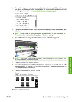 Page 254.If the roll of media you are loading is new, select the length in the front panel. If the media has been
used before, and the tracking feature was used, select the media remaining. For information of the
media length tracking feature see 
Media Length Tracking Feature on page 38
5.The printer checks the substrate in various ways and may ask you to correct problems with skew
or tension.
NOTE:You can specify the maximum permitted amount of skew at the front panel: select the
 icon, then select Substrate...