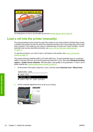 Page 26For instructions on how to use the take-up reel see Use the take-up reel on page 26.
Load a roll into the printer (manually)
The manual loading process should be used if the media you are using is thinner of thicker than normal.
In addition this process can also be used if the media has excessive curl or the printing side of the media
faces outwards. If the media you are using is a standard type of media and in good condition, use the
automatic load process described previously, see 
Load a roll into the...