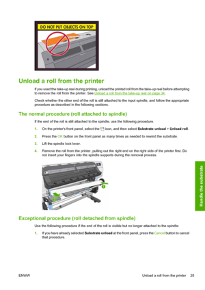 Page 29Unload a roll from the printer
If you used the take-up reel during printing, unload the printed roll from the take-up reel before attempting
to remove the roll from the printer. See 
Unload a roll from the take-up reel on page 34.
Check whether the other end of the roll is still attached to the input spindle, and follow the appropriate
procedure as described in the following sections.
The normal procedure (roll attached to spindle)
If the end of the roll is still attached to the spindle, use the...