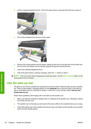 Page 302.Lift the substrate-adjustment lever. If the front panel shows a warning about the lever, ignore it.
3.Pull out the substrate from the front of the printer.
4.Remove the empty spindle from the printer, pulling out the end on the right side of the printer first.
Do not insert your fingers into the spindle supports during the removal process.
5.Lower the substrate-adjustment lever.
6.If the front panel shows a warning message, press the OK button to clear it.
NOTE:If the end of the roll has disappeared...