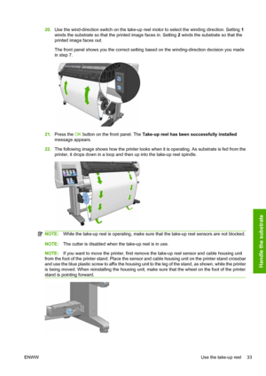 Page 3720.Use the wind-direction switch on the take-up reel motor to select the winding direction. Setting 1
winds the substrate so that the printed image faces in. Setting 2 winds the substrate so that the
printed image faces out.
The front panel shows you the correct setting based on the winding-direction decision you made
in step 7.
21.Press the OK button on the front panel. The Take-up reel has been successfully installed
message appears.
22.The following image shows how the printer looks when it is...