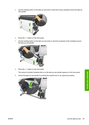 Page 395.Use the winding button on the take-up reel motor to wind the excess substrate around the take-up
reel spindle.
6.Press the OK button on the front panel.
7.Use the winding button on the take-up reel motor to wind the remainder of the substrate around
the take-up reel spindle.
8.Press the OK button on the front panel.
The amount of printed substrate that is on the take-up reel spindle appears on the front panel.
9.Unlock the take-up reel spindle by pushing the spindle lever to its uppermost position....