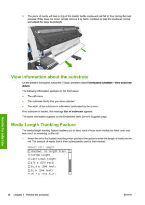 Page 425.The piece of media will rest on top of the loaded textile media and will fall to floor during the load
process, if this does not occur, simple remove it by hand. Continue to load the media as normal
and adjust the skew accordingly.
View information about the substrate
On the printers front panel, select the  icon, and then select View loaded substrate > View substrate
details.
The following information appears on the front panel:
●The roll status
●The substrate family that you have selected
●The width...