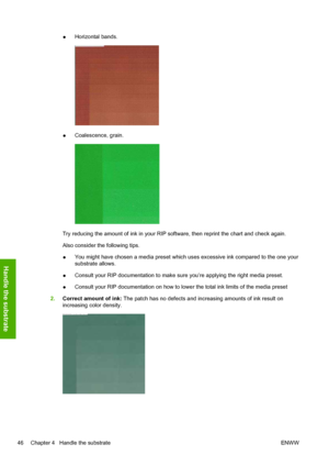 Page 50●Horizontal bands.
●Coalescence, grain.
Try reducing the amount of ink in your RIP software, then reprint the chart and check again.
Also consider the following tips.
●You might have chosen a media preset which uses excessive ink compared to the one your
substrate allows.
●Consult your RIP documentation to make sure you’re applying the right media preset.
●Consult your RIP documentation on how to lower the total ink limits of the media preset
2.Correct amount of ink: The patch has no defects and...