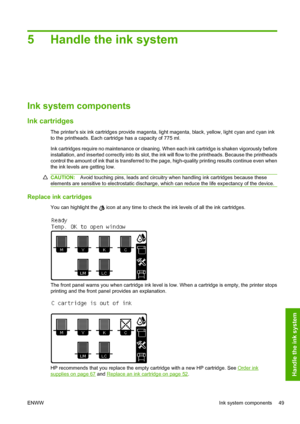 Page 535 Handle the ink system
Ink system components
Ink cartridges
The printers six ink cartridges provide magenta, light magenta, black, yellow, light cyan and cyan ink
to the printheads. Each cartridge has a capacity of 775 ml.
Ink cartridges require no maintenance or cleaning. When each ink cartridge is shaken vigorously before
installation, and inserted correctly into its slot, the ink will flow to the printheads. Because the printheads
control the amount of ink that is transferred to the page,...