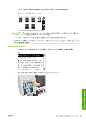 Page 57●The ink cartridge is empty or faulty, and you must replace it to continue printing.
CAUTION:The procedure to remove an ink cartridge must be initiated from the front panel. Do not
remove an ink cartridge until the front panel prompts you.
CAUTION:Remove an ink cartridge only if you are ready to insert another one.
WARNING!Make sure that the printer wheels are locked (the brake lever is pressed down) to prevent
the printer from moving.
Remove an ink cartridge
1.On the printers front panel, select the...