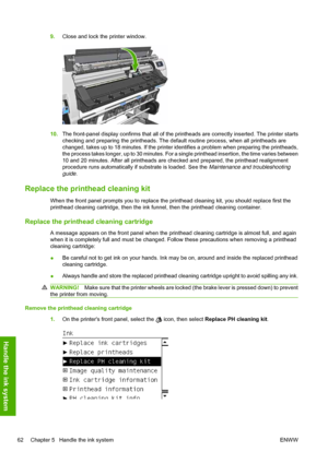 Page 669.Close and lock the printer window.
10.The front-panel display confirms that all of the printheads are correctly inserted. The printer starts
checking and preparing the printheads. The default routine process, when all printheads are
changed, takes up to 18 minutes. If the printer identifies a problem when preparing the printheads,
the process takes longer, up to 30 minutes. For a single printhead insertion, the time varies between
10 and 20 minutes. After all printheads are checked and prepared, the...