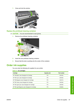 Page 717.Close and lock the window.
Replace the printhead cleaning container
CAUTION:You are recommended to wear gloves.
1.Remove the printhead cleaning container.
2.Insert the new printhead cleaning container.
3.Ensure that the tube is pointing into the center of the container.
Order ink supplies
You can order the following ink supplies for your printer.
Table 5-1  Ink cartridges
CartridgeCapacity (ml)Part number
HP 789 Black Latex Designjet Ink Cartridge775CH615A
HP 789 Cyan Latex Designjet Ink...