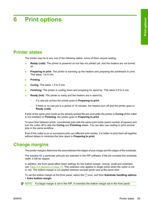 Page 736 Print options
Printer states
The printer may be in any one of the following states; some of them require waiting.
●Ready (cold): The printer is powered on but has not printed yet, and the heaters are not turned
on.
●Preparing to print: The printer is warming up the heaters and preparing the printheads to print.
This takes 1 to 8 min.
●Printing
●Curing: This takes 1.5 to 5 min.
●Finishing: The printer is cooling down and preparing for stand-by. This takes 0.5 to 5 min.
●Ready (hot): The printer is ready...