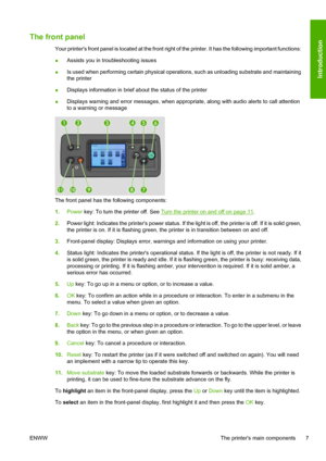 Page 11The front panel
Your printers front panel is located at the front right of the printer. It has the following important functions:
●Assists you in troubleshooting issues
●Is used when performing certain physical operations, such as unloading substrate and maintaining
the printer
●Displays information in brief about the status of the printer
●Displays warning and error messages, when appropriate, along with audio alerts to call attention
to a warning or message
The front panel has the following...