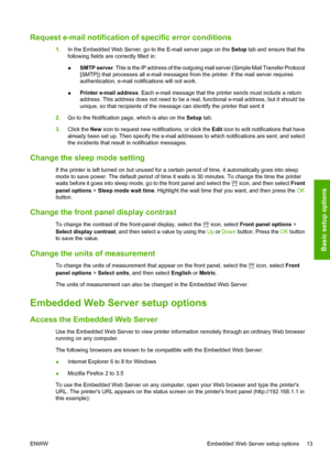 Page 17Request e-mail notification of specific error conditions
1.In the Embedded Web Server, go to the E-mail server page on the Setup tab and ensure that the
following fields are correctly filled in:
●SMTP server. This is the IP address of the outgoing mail server (Simple Mail Transfer Protocol
[SMTP]) that processes all e-mail messages from the printer. If the mail server requires
authentication, e-mail notifications will not work.
●Printer e-mail address. Each e-mail message that the printer sends must...