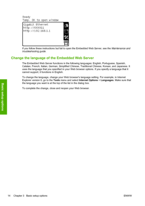 Page 18If you follow these instructions but fail to open the Embedded Web Server, see the Maintenance and
troubleshooting guide.
Change the language of the Embedded Web Server
The Embedded Web Server functions in the following languages: English, Portuguese, Spanish,
Catalan, French, Italian, German, Simplified Chinese, Traditional Chinese, Korean, and Japanese. It
uses the language that you specified in your Web browser options. If you specify a language that it
cannot support, it functions in English.
To...