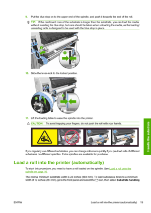 Page 239.Put the blue stop on to the upper end of the spindle, and push it towards the end of the roll.
TIP:If the cardboard core of the substrate is longer than the substrate, you can load the media
without inserting the blue stop, but care should be taken when unloading the media, as the loading/
unloading table is designed to be used with the blue stop in place.
10.Slide the lever-lock to the locked position.
11.Lift the loading table to ease the spindle into the printer.
CAUTION:To avoid trapping your...