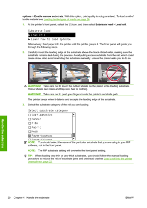 Page 24options > Enable narrow substrate. With this option, print quality is not guaranteed. To load a roll of
textile material see 
Loading textile types of media on page 36
1.At the printers front panel, select the 
 icon, and then select Substrate load > Load roll.
Alternatively, feed paper into the printer until the printer grasps it. The front panel will guide you
through the following steps.
2.Carefully insert the leading edge of the substrate above the black-ribbed roller, making sure the
substrate...