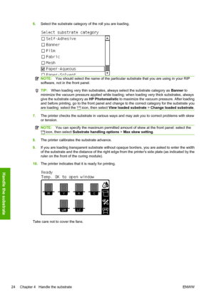 Page 286.Select the substrate category of the roll you are loading.
NOTE:You should select the name of the particular substrate that you are using in your RIP
software, not in the front panel.
TIP:When loading very thin substrates, always select the substrate category as Banner to
minimize the vacuum pressure applied while loading; when loading very thick substrates, always
give the substrate category as HP Photorealistic to maximize the vacuum pressure. After loading
and before printing, go to the front panel...