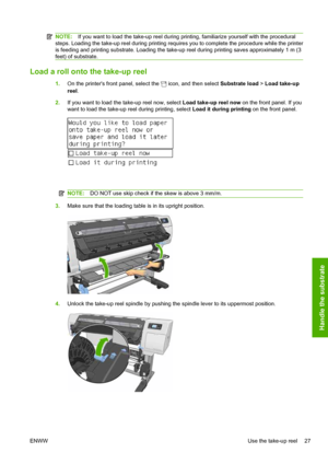 Page 31NOTE:If you want to load the take-up reel during printing, familiarize yourself with the procedural
steps. Loading the take-up reel during printing requires you to complete the procedure while the printer
is feeding and printing substrate. Loading the take-up reel during printing saves approximately 1 m (3
feet) of substrate.
Load a roll onto the take-up reel
1.On the printers front panel, select the  icon, and then select Substrate load > Load take-up
reel.
2.If you want to load the take-up reel now,...