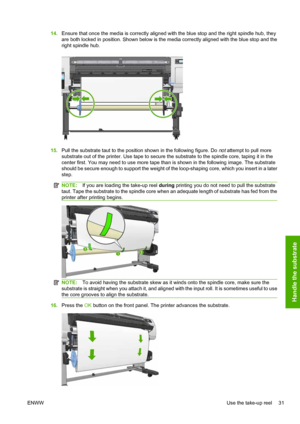 Page 3514.Ensure that once the media is correctly aligned with the blue stop and the right spindle hub, they
are both locked in position. Shown below is the media correctly aligned with the blue stop and the
right spindle hub.
15.Pull the substrate taut to the position shown in the following figure. Do not attempt to pull more
substrate out of the printer. Use tape to secure the substrate to the spindle core, taping it in the
center first. You may need to use more tape than is shown in the following image. The...