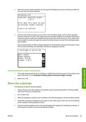 Page 432.When the media is being unloaded, the front panel will display the amount remaining so that you
can note down for future reference.
3.Next time the media is loaded, you can enter in the remaining length, and the printer will again
track the media as it is used. If the media was never actually unloaded, for example if there was a
media jam and the media was unloaded and the printer was turned off and on, if you select Last
know Length the printer will apply the values from when the jam occurred (if the...