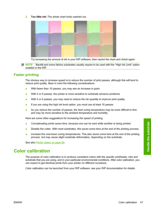 Page 513.Too little ink: The whole chart looks washed out.
Try increasing the amount of ink in your RIP software, then reprint the chart and check again.
NOTE:Backlit and some fabrics substrates usually require to be used with the “High Ink Limit” option
enabled in the RIP.
Faster printing
The obvious way to increase speed is to reduce the number of print passes, although this will tend to
reduce print quality. Bear in mind the following considerations.
●With fewer than 10 passes, you may see an increase in...