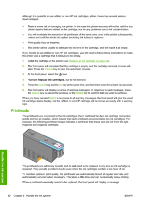 Page 54Although it is possible to use refilled or non-HP ink cartridges, either choice has several serious
disadvantages:
●There is some risk of damaging the printer. In this case the printer warranty will not be valid for any
printer repairs that are related to the cartridge, nor for any problems due to ink contamination.
●You will invalidate the warranty of all printheads of the same color used in the printer subsequently,
unless and until the whole ink system (including ink tubes) is replaced.
●Print quality...