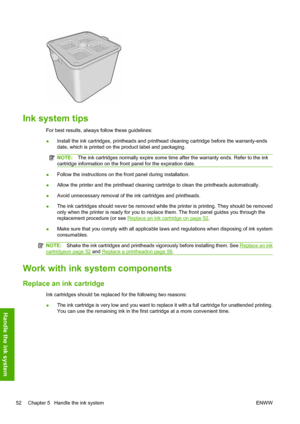 Page 56Ink system tips
For best results, always follow these guidelines:
●Install the ink cartridges, printheads and printhead cleaning cartridge before the warranty-ends
date, which is printed on the product label and packaging.
NOTE:The ink cartridges normally expire some time after the warranty ends. Refer to the ink
cartridge information on the front panel for the expiration date.
●Follow the instructions on the front panel during installation.
●Allow the printer and the printhead cleaning cartridge to...