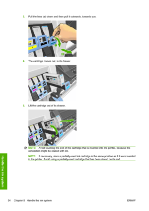 Page 583.Pull the blue tab down and then pull it outwards, towards you.
4.The cartridge comes out, in its drawer.
5.Lift the cartridge out of its drawer.
NOTE:Avoid touching the end of the cartridge that is inserted into the printer, because the
connection might be coated with ink.
NOTE:If necessary, store a partially-used ink cartridge in the same position as if it were inserted
in the printer. Avoid using a partially-used cartridge that has been stored on its end.
54 Chapter 5   Handle the ink system ENWW...