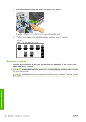 Page 605.Slide the drawer and cartridge into the slot until they lock into position.
If you have difficulty, see the Maintenance and troubleshooting guide.
6.The front-panel display confirms that all cartridges have been correctly inserted.
Replace a printhead
Printhead replacement must be performed after the printer has been turned on with the hard power
switch at the back of the printer.
WARNING!Make sure that the printer wheels are locked (the brake lever is pressed down) to prevent
the printer from moving....