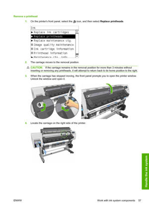 Page 61Remove a printhead
1.On the printers front panel, select the 
 icon, and then select Replace printheads.
2.The carriage moves to the removal position.
CAUTION:If the carriage remains in the removal position for more than 3 minutes without
inserting or removing any printheads, it will attempt to return back to its home position to the right.
3.When the carriage has stopped moving, the front panel prompts you to open the printer window.
Unlock the window and open it.
4.Locate the carriage on the right side...