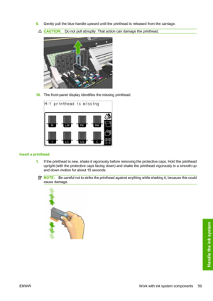 Page 639.Gently pull the blue handle upward until the printhead is released from the carriage.
CAUTION:Do not pull abruptly. That action can damage the printhead.
10.The front-panel display identifies the missing printhead.
Insert a printhead
1.If the printhead is new, shake it vigorously before removing the protective caps. Hold the printhead
upright (with the protective caps facing down) and shake the printhead vigorously in a smooth up
and down motion for about 15 seconds.
NOTE:Be careful not to strike the...