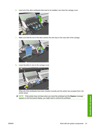 Page 656.Insert all of the other printheads that need to be installed, and close the carriage cover.
7.Make sure that the end of the latch catches the wire loop on the near side of the carriage.
8.Lower the latch to rest on the carriage cover.
When all of the printheads have been inserted correctly and the printer has accepted them, the
printer beeps.
NOTE:If the printer does not beep when you insert the printhead and the Replace message
appears on the front-panel display, you might need to reinsert the...