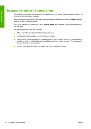 Page 74Request the printers internal prints
The internal prints provide various kinds of information about your printer. Request these prints from the
front panel, without using a computer.
Before requesting any internal print, make sure that substrate is loaded and that the Ready message
appears on the front-panel display.
To print an internal print, select the 
 icon, Internal prints, and then select the type of internal print
that you want.
The following internal prints are available:
●Menu map: Shows...