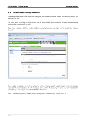 Page 19HP Designjet  Printer Series        Security Settings  
19    
3.6 Disable connectivity interfaces  
 
Depending on the printer series, there are some ports that can be disabled to prevent unauthorized printing and 
possible data theft.  
 
You might want to disable the USB printing port to avoid people from connecting  a laptop directly into the 
printer and printing through the USB.  
 
If you have installed a JetDirect card to  add extra security features, you might want to disable the onboard...
