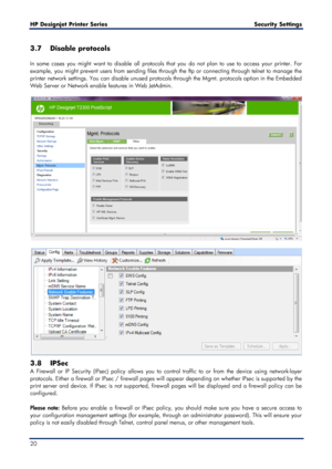 Page 20HP Designjet  Printer Series        Security Settings   
20   
3.7 Disable protocols  
 
In some cases you might want to disable all protocols that you do not plan to use to access your printer. For 
example, you might prevent users from sending files through the  ftp or connecting through telnet to manage the 
printer network settings. You can d isable unused protocols through the Mgmt. protocols option in the Embedded 
Web Server or Network enable features in Web JetAdmin .  
 
 
 
 
3.8 IPSec  
A...