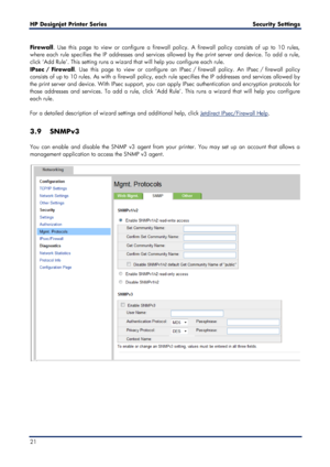 Page 21HP Designjet  Printer Series        Security Settings  
21    
Firewall. Use this page to view or configure a f irewall policy. A firewall policy consists of up to 10 rules, 
where each rule specifies the IP addresses and services allowed by the print server and device. To ad d a rule, 
click  ‘Add Rule ’. This setting  runs a wizard that will help you configure each rule.   
IPsec  /  Firewall . Use this page to view or configure an IPsec  /  firewall policy. An IPsec  /  firewall policy 
consists of up...