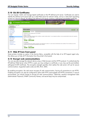 Page 22HP Designjet  Printer Series        Security Settings   
22   
3.10 CA/JD Certificates  
You can request, install, and manage dig ital certificates on the HP JetDirect print server. Certificates are used to 
identify the Jet Direct print server both as a valid Web server for network clients, and as a valid client requesting 
access on a secu re network. By default, the JetD irect print server contains a self -signed preinstalled certificate.  
 
3.11  Hide IP from front panel  
Some printers includes an...