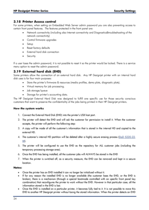 Page 24HP Designjet  Printer Series        Security Settings   
24   
3.18 Printer Access control  
For some printers, when setting an Embedded Web Server admin password you are also preventing  access to 
ce rtain front panel features.  The features protected in the front panel are:  
•   Network connectivity (including also Internet connectivity and Diagnostics&troubleshooting of the 
network connectivity) 
•   Control firmware upgrades  
•   Setup  
•   Reset factory defaults  
•   External hard disk...