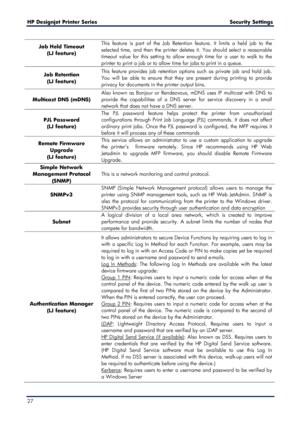 Page 27HP Designjet  Printer Series        Security Settings  
27    
Job Held Timeout  
(LJ feature)  
  This feature is part of the Job Retention feature. It limits a held job to the 
selected time, and then the printer deletes it. You should select a reasonable 
timeout value for this setting to allow enough time for a user to walk to the 
printer to print a j
ob or to allow time for jobs to print in  a queue.  
Job Retention  
(LJ feature)  This feature provides job retention options such as private job and...