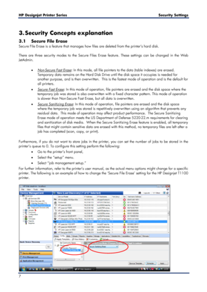 Page 7HP Designjet  Printer Series        Security Settings  
7    
3. Security Concepts explanation  
3.1 Secure File Erase  
Secure File Erase is a feature that manages how files are deleted from the printer’s hard disk.  
 
There are three security modes to the Secure Files Erase feature. These settings can be changed in the Web 
JetAdmin.  
 
• 
Non -Secure Fast Erase
•   : In this mode, all file pointers to the data (table indexes) are erased.  
Temporary data remai ns on the Hard Disk Drive until the...