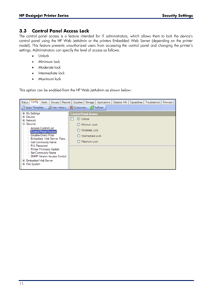 Page 11HP Designjet  Printer Series        Security Settings  
11    
3.3 Control Panel Access Lock  
The control panel access is a feature intended for IT administrators, which allows them to lock the device’s 
control panel using the HP Web JetAdmin or the printers Embedded Web Server (depending on the printer 
model). This feature prevents unauthorized users from accessing the control panel and changing the printer’s 
settings. Administrators can specify the level of access as follows:   
•   Unlock  
•...