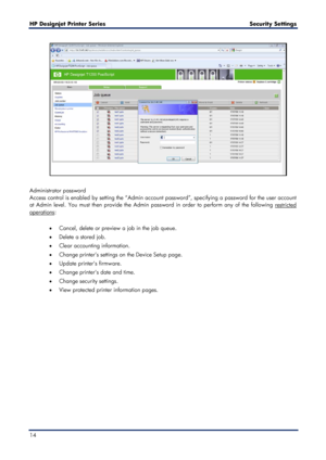 Page 14HP Designjet  Printer Series        Security Settings   
14   
 
 
Administrator password  
Access control is enabled by setting the “Admin account password”, specifying a password for the user account 
at Admin level. You must then provide the Admin password in order to perform any of the following 
restricted 
operations
  :
 
•   Cancel, delete or preview a job in the job queue.   
•   Delete a stored job.  
•   Clear accounting information.   
•   Change printer’s settings on the Device Setup page....