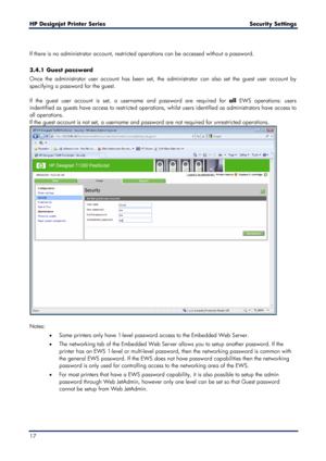 Page 17HP Designjet  Printer Series        Security Settings  
17    
 
If there is no administrator account, restricted operations can be accessed without a password.  
 
3.4.1  Guest password  
Once the administrator user account has been set, the administrator can also set the guest user account by 
specifying a password for the guest.  
 
If the guest user ac count is set, a username and password are required for  all EWS operations: users 
indentified as guests have access to restricted operations, whilst...