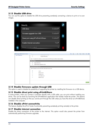 Page 23HP Designjet  Printer Series        Security Settings  
23    
3.13 Disable USB drive  
You can use this option to disable the USB  drive preventing somebody connecting a  device to print or to scan 
images.   
 
 
 
 
3.14 Disable firmware update throug h USB 
This option is used to disable the possibility of upgrading the printer by  installing the firmware via a USB device . 
3.15  Disable direct print using ePrint&Share  
In some printers, when you connect a computer  directly with a USB cable, you...