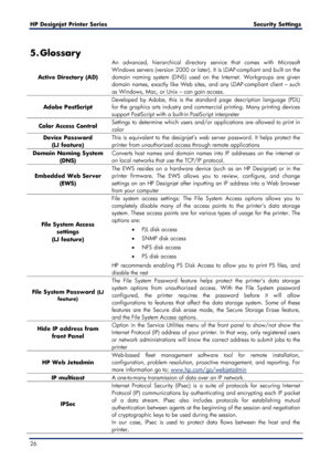 Page 26HP Designjet  Printer Series        Security Settings   
26   
5. Glossary  
Active Directory (AD)  
An advanced, hierarchical directory service that comes with Microsoft 
Windows servers (version 2000 or later). It is LDAP -compliant and built on the 
domain naming system (DNS) used on the  Internet. Workgroups are given 
domain names, exactly like Web sites, and any LDAP -compliant client  – such 
as Windows, Mac, or Unix  – can gain access.  
Adobe PostScript  Developed by Adobe, this is the standard...