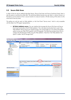 Page 8HP Designjet  Printer Series        Security Settings   
8   
3.2 Secure Disk Erase  
 
In either of the two secure methods described above, (Secure Fast Erase and Secure Sanitizing Erase), there is 
also the option to sanitize the whole disk. The sanitizing method removes any user data in a secure manner, so 
the device can be moved out from a secure location to unsecure location. All disk erasing will be done via the 
same level of security erase.  
 
This setting can only be used via Web JetAdmin, or...